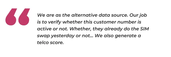 "We are as the alternative data source. Our job is to verify whether this customer number is active or not. Whether, they already do the SIM swap yesterday or not... We also generate a telco score"