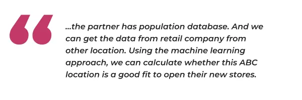 "...the partner has population database. And we can get the data from retail company from other location. Using the machine learning approach, we can calculate whether this ABC location is a good fit to open their new stores."